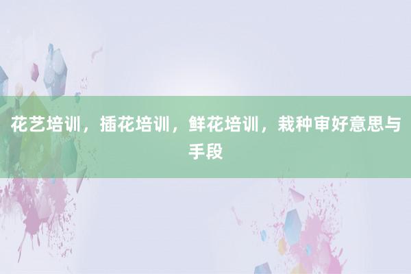 花艺培训，插花培训，鲜花培训，栽种审好意思与手段
