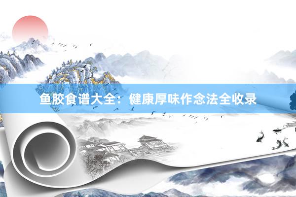鱼胶食谱大全：健康厚味作念法全收录